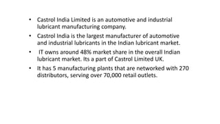 • Castrol India Limited is an automotive and industrial
lubricant manufacturing company.
• Castrol India is the largest manufacturer of automotive
and industrial lubricants in the Indian lubricant market.
• IT owns around 48% market share in the overall Indian
lubricant market. Its a part of Castrol Limited UK.
• It has 5 manufacturing plants that are networked with 270
distributors, serving over 70,000 retail outlets.
 