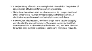  A deeper study of NFWs' purchasing habits showed that the pattern of
consumption of lubricant for consumers was erratic.
 There have been times with very few requests for changes in oil and
other times with a rush for immediate service from consumers. A
distributor regularly served mechanical store-and-sell shops.
 However, for a few reasons, mechanic shops in the second category
were hesitant to store oil products. They were concerned that their
customers would ask for credit for the MCO's cost, and were reluctant
to burden their existing suppliers of spare parts with more requests.
 