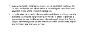  Supplying directly to NFW mechanics was a significant challenge for
retailers as they lacked a fundamental knowledge of cash flows and
payment cycles unlike typical shopkeepers.
 If credit were extended to these mechanical shops, it is likely that the
available cash would be spent on daily needs. In order to provide a
sustainable service to this segment of mechanical stores, the Castrol
project team recognized several actions linked to concentrate, region
and company size and local service.
 