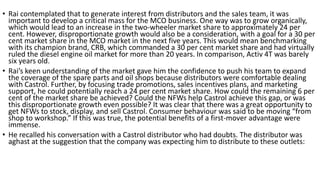 • Rai contemplated that to generate interest from distributors and the sales team, it was
important to develop a critical mass for the MCO business. One way was to grow organically,
which would lead to an increase in the two-wheeler market share to approximately 24 per
cent. However, disproportionate growth would also be a consideration, with a goal for a 30 per
cent market share in the MCO market in the next five years. This would mean benchmarking
with its champion brand, CRB, which commanded a 30 per cent market share and had virtually
ruled the diesel engine oil market for more than 20 years. In comparison, Activ 4T was barely
six years old.
• Rai’s keen understanding of the market gave him the confidence to push his team to expand
the coverage of the spare parts and oil shops because distributors were comfortable dealing
with Castrol. Further, by focusing trade promotions, sales incentives plans, and marketing
support, he could potentially reach a 24 per cent market share. How could the remaining 6 per
cent of the market share be achieved? Could the NFWs help Castrol achieve this gap, or was
this disproportionate growth even possible? It was clear that there was a great opportunity to
get NFWs to stock, display, and sell Castrol. Consumer behaviour was said to be moving “from
shop to workshop.” If this was true, the potential benefits of a first-mover advantage were
immense.
• He recalled his conversation with a Castrol distributor who had doubts. The distributor was
aghast at the suggestion that the company was expecting him to distribute to these outlets:
 