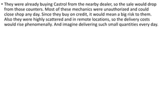 • They were already buying Castrol from the nearby dealer, so the sale would drop
from those counters. Most of these mechanics were unauthorized and could
close shop any day. Since they buy on credit, it would mean a big risk to them.
Also they were highly scattered and in remote locations, so the delivery costs
would rise phenomenally. And imagine delivering such small quantities every day.
 