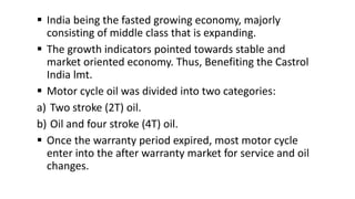  India being the fasted growing economy, majorly
consisting of middle class that is expanding.
 The growth indicators pointed towards stable and
market oriented economy. Thus, Benefiting the Castrol
India lmt.
 Motor cycle oil was divided into two categories:
a) Two stroke (2T) oil.
b) Oil and four stroke (4T) oil.
 Once the warranty period expired, most motor cycle
enter into the after warranty market for service and oil
changes.
 