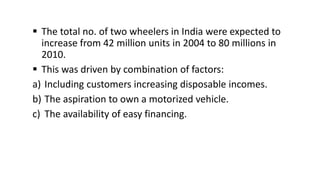  The total no. of two wheelers in India were expected to
increase from 42 million units in 2004 to 80 millions in
2010.
 This was driven by combination of factors:
a) Including customers increasing disposable incomes.
b) The aspiration to own a motorized vehicle.
c) The availability of easy financing.
 