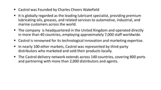  Castrol was Founded by Charles Cheers Wakefield
 It is globally regarded as the leading lubricant specialist, providing premium
lubricating oils, greases, and related services to automotive, industrial, and
marine customers across the world.
 The company is headquartered in the United Kingdom and operated directly
in more than 40 countries, employing approximately 7,000 staff worldwide.
 Castrol is renowned for its technological innovation and marketing expertise.
 In nearly 100 other markets, Castrol was represented by third-party
distributors who marketed and sold their products locally.
 The Castrol delivery network extends across 140 countries, covering 800 ports
and partnering with more than 2,000 distributors and agents.
 