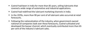  Castrol had been in India for more than 85 years, selling lubricants that
covered a wide range of automotive and industrial applications.
 Castrol had redefined the lubricant marketing channels in India.
 In the 1970s, more than 90 per cent of all lubricant sales occurred at retail
forecourts.
 Following the nationalization of the industry, when government-owned
national oil companies took over these forecourts, Castrol cultivated and
developed the bazaar channel, which eventually contributed more than 65
per cent of the industry’s lubricant sales.
 