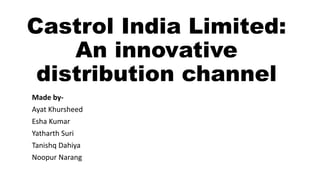 Castrol India Limited:
An innovative
distribution channel
Made by-
Ayat Khursheed
Esha Kumar
Yatharth Suri
Tanishq Dahiya
Noopur Narang
 