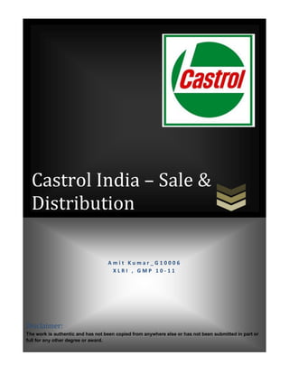 Castrol India – Sale &
  Distribution

                                   Amit Kumar_G10006
                                    XLRI , GMP 10-11




Disclaimer:
The work is authentic and has not been copied from anywhere else or has not been submitted in part or
full for any other degree or award.
 