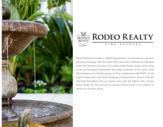 Rodeo Realty was founded in 1986 by Syd Leibovitch, who envisioned a dynamic
boutique brokerage with the area’s finest real estate professionals. Operated
under the direction and vision of a single owner, Rodeo Realty stands today
as one of the largest independent real estate companies in the nation, while
still maintaining the friendly approach of the neighborhood REALTOR®. As the
largest independent real estate brokerage headquartered in Beverly Hills and
operating throughout the Los Angeles area, with the highest sales volume,
Rodeo Realty has the resources to provide the best tools in the industry to
deliver the very best results.
Rodeo Realty
F I N E E S T A T E S
 