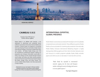 Rodeo Realty is an affiliate with Caimeiju, a site
dedicated to advertising and marketing luxury
California real estate to the active Chinese Market and
Investors. Chinese buyers are playing an increasing
role in purchasing US luxury real estate. A high-impact
international strategy is necessary to effectively reach
new markets. All Rodeo Realty listings over $1M
are translated by professional linguists making our
properties and company information search-able in
China. Our listings are then shared through Chinese
social media, real estate, and video sharing websites
and can be found on top Chinese local search engines
like Baidu, Google China, and Yahoo Taiwan. This
service enables Rodeo Realty to be fully represented
in Asian markets.
Caimeiju (Asian MLS Service)
Exclusive Business Affiliate
• Dedicated to luxury real estate in Chinese markets
• Listings are found on top Chinese search engines
• Listings over $1M are translated by professional linguists
INTERNATIONAL EXPERTISE,
GLOBAL PRESENCE
Rodeo Realty is exclusively associated with the largest and most globally
recognized luxury real estate networks.These affiliations position Rodeo
Realty as the luxury leader for marketing elite properties internationally.
Rodeo Realty’s exclusive International Marketing Program is highly
distinguished, offering agents and their clients the best networks, tools
and resources to market properties globally. Rodeo Realty provides
agents and clients access to real estate in more than 80 countries.
“Rodeo Realty has expanded its international
networks, tapping into the Asian and European
markets, utilizing the newest technology and resources
to increase global exposure.”
-Top Agent Magazine
ASIAN MLS SERVICE
 