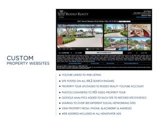 CUSTOM
PROPERTY WEBSITES
YOUTUBE LINKED TO WEB LISTING
SITE POSTED ON ALL MLS SEARCH ENGINES
PROPERTY TOUR UPLOADED TO RODEO REALTY YOUTUBE ACCOUNT
PHOTOS CONVERTED TO HD VIDEO PROPERTY TOUR
GOOGLE ANALYTICS ADDED TO EACH SITE TO RECORD SITE STATISTICS
SHARING TO OVER 300 DIFFERENT SOCIAL NETWORKING SITES
VIEW PROPERTY FROM i-PHONE, BLACKBERRY & ANDROID
WEB ADDRESS INCLUDED IN ALL NEWSPAPER ADS
 