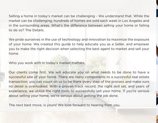Selling a home in today’s market can be challenging - We understand that. While the
market can be challenging, hundreds of homes are sold each week in Los Angeles and
in the surrounding areas. What’s the difference between selling your home or failing
to do so? The Details.
We pride ourselves in the use of technology and innovation to maximize the exposure
of your home. We created this guide to help educate you as a Seller, and empower
you to make the right decision when selecting the best agent to market and sell your
home.
Who you work with in today’s market matters.
Our clients come first. We will educate you on what needs to be done to have a
successful sale of your home. There are many components to a successful real estate
transaction; you can count on us to be there every step of the process and make sure
no detail is overlooked. With a proven track record, the right skill set, and years of
experience, we utilize the right tools to successfully sell your home. If you’re serious
about selling your home, we’re serious about getting the job done.
The next best move, is yours! We look forward to hearing from you.
 