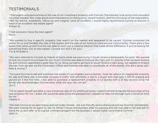 TESTIMONIALS
“I thoroughly enjoyed working on the sale of our investment property with Corinne. She listened, took action and consulted
me when needed. She made good recommendations on listing price, tenant matters, and the intricacies of the negotiation.
I felt her advice, availability, follow-up and integrity were all excellent. I would highly recommend Corinne to anyone in
need of an excellent real estate agent!”
William B.
“I tell everyone I have the best agent!”
Mia K.
“We wanted to buy a specific property that wasn’t on the market and appeared to be vacant. Corinne contacted the
owner for us and handled the sale of the duplex and the sale of our home to close escrow concurrently. There were a few
issues that came up and Corinne was able to work out a creative solution that made all the difference. If you’re looking for
something that’s not on the market, Corinne will find it for you.”
Tim & Michelle K.
“We were referred to Corinne by friends at home while we were living in South America temporarily for work. We wanted
to look for a home to purchase for our return. Corinne was able to find just the right one. It’s exactly what we were looking
for and Corinne negotiated a great deal for us. Since we had to go back to South America right away, we needed to finalize
the sale from abroad via the Consulate’s Office and Corinne was able to coordinate all of the details. She did a great job!”
Pete & Denise T.
“I’ve used Corinne to sell and purchase real estate in Los Angeles and La Quinta. I took her advice on staging the property
for sale and there was a noticable increase in traffic and ultimately a sale to a buyer who had seen it before staging and
passed on it the first time. I was able to purchase a replacement property in La Quinta with a 21-day escrow using the
lender she recommended. Corinne does what she says she can do!”
Joe C.
“I’m an agent myself and after a very emotional sale of my childhood home, I asked Corinne to handle the purchase of my
new property for me. I knew she would be able bring the perspective I needed to help me through such a sensitive time
for me.”
Celeste K.
“We met Corinne at an open house and just really clicked - she was friendly and professional and we liked her immediately.
We were looking for an agent to sell my father’s house and business after his passing and she was able to list and sell his
home for us and refer us to a great commercial agent for the business. I would highly recommend Corinne.”
Janis H.
 