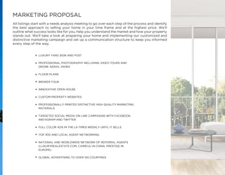 MARKETING PROPOSAL
All listings start with a needs analysis meeting to go over each step of the process and identify
the best approach to selling your home in your time frame and at the highest price. We’ll
outline what success looks like for you, help you understand the market and how your property
stands out. We’ll take a look at preparing your home and implementing our customized and
distinctive marketing campaign and set up a communication structure to keep you informed
every step of the way.
•
•
•
•
•
•
•
•
•
•
•
•
 