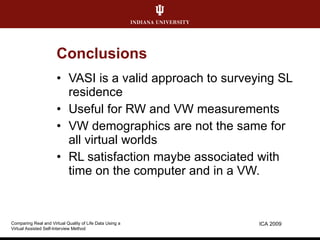 Conclusions VASI is a valid approach to surveying SL residence Useful for RW and VW measurements VW demographics are not the same for all virtual worlds RL satisfaction maybe associated with time on the computer and in a VW. ICA 2009 Comparing Real and Virtual Quality of Life Data Using a  Virtual Assisted Self-Interview Method 