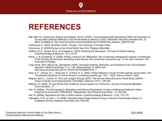 REFERENCES Bell, Mark W., Castronova, Edward and Wagner, Gert G. (2008)., Virtual Assisted Self Interviewing (VASI): An Expansion of Survey Data Collection Methods to the Virtual Worlds by Means of VDCI, DIW Berlin Data Documentation No. 37. Berlin. Available at  http://www.diw.de/documents/publikationen/73/88367/diw_datadoc_2008-037.pdf Castronova, E. (2004) Synthetic worlds. Chicago: The University of Chicago Press. Castronova, E. (2008) Exodus to the Virtual World. New York: Palgrave Macmillan. Griffiths, M. D., Davies, M. N., & Chappell, D. (2003). Breaking the Stereotype: The Case of Online Gaming. CyberPsychology & Behavior , 6 (1), 81-91. Kemp, J., & Livingstone, D. (2006). Putting a Second Life “Metaverse” skin on learning management systems. Proceedings of the Second Life Education Workshop at the Second Life Community Convention (pp. 13-18). San Francisco: The University Of Paisley. Lang, Annie, Shin, Mija & Lee, Seungwhan (2005). Sensation Seeking, Motivation, and Substance Use: A Dual System Approach. Media Psychology, 7 (1), 1-29. Retrieved May 19, 2009, from http://www.informaworld.com/10.1207/S1532785XMEP0701_1 Seay, A. F., Jerome, W. J., Sang Lee, K., & Kraut, R. E. (2004). Project Massive: A study of online gaming communities. CHI '04 extended abstracts on Human factors in computing systems (pp. 1421 - 1424). Vienna, Austria : ACM. Wagner, Gert G., Joachim R. Frick and Juergen Schupp (2007), The German Socio-Economic Panel Study (SOEP) – Scope, Evolution and Enhancements, Schmollers Jahrbuch 127(1), 139-169 Williams, D. (2006). On and Off the 'Net: Scales for Social Capital in an Online Era. Journal of Computer-Mediated Communication , 11 . Yee, N. (2006a). The Demographics, Motivations and Derived Experiences of Users of Massively-Multiuser Online Graphical Environments. PRESENCE: Teleoperators and Virtual Environments , 15, 309-329. Yee, N. (2006b). Motivations for Play in Online Games. CyberPsychology & Behavior , 9 (6), 772-775. Yellowlees, P. M., & Cook, J. N. (2006). Education About Hallucinations Using an Internet Virtual Reality System: A Qualitative Survey. Academic Psychiatry (30), 534-539. ICA 2009 Comparing Real and Virtual Quality of Life Data Using a  Virtual Assisted Self-Interview Method 