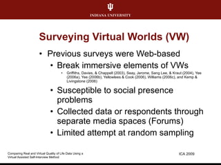 Surveying Virtual Worlds (VW) Previous surveys were Web-based Break immersive elements of VWs Griffiths, Davies, & Chappell (2003), Seay, Jerome, Sang Lee, & Kraut (2004), Yee (2006a), Yee (2006b), Yellowlees & Cook (2006), Williams (2006c), and Kemp & Livingstone (2006)  Susceptible to social presence problems Collected data or respondents through separate media spaces (Forums) Limited attempt at random sampling ICA 2009 Comparing Real and Virtual Quality of Life Data Using a  Virtual Assisted Self-Interview Method 
