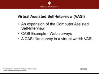 Virtual Assisted Self-Interview (VASI) An expansion of the Computer Assisted Self-Interview CASI Example - Web surveys A CASI like survey in a virtual world: VASI ICA 2009 Comparing Real and Virtual Quality of Life Data Using a  Virtual Assisted Self-Interview Method 