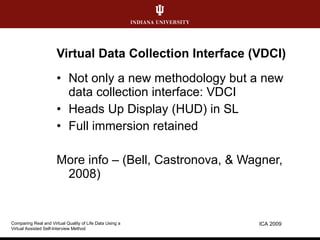 Virtual Data Collection Interface (VDCI) Not only a new methodology but a new data collection interface: VDCI Heads Up Display (HUD) in SL Full immersion retained More info – (Bell, Castronova, & Wagner, 2008) ICA 2009 Comparing Real and Virtual Quality of Life Data Using a  Virtual Assisted Self-Interview Method 