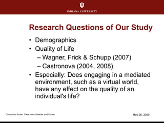 Research Questions of Our Study Demographics Quality of Life Wagner, Frick & Schupp (2007) Castronova (2004, 2008) Especially: Does engaging in a mediated environment, such as a virtual world, have any effect on the quality of an individual's life?  June 10, 2009 Customize footer: View menu/Header and Footer 