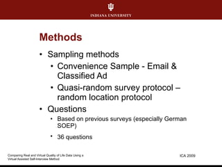 Methods Sampling methods Convenience Sample - Email & Classified Ad Quasi-random survey protocol  –  random location protocol Questions Based on previous surveys (especially German SOEP) 36 questions ICA 2009 Comparing Real and Virtual Quality of Life Data Using a  Virtual Assisted Self-Interview Method 