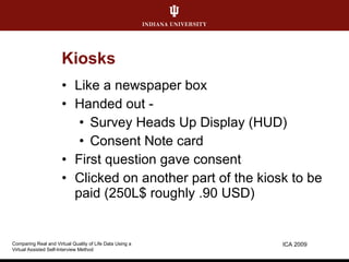 Kiosks Like a newspaper box Handed out - Survey Heads Up Display (HUD) Consent Note card First question gave consent Clicked on another part of the kiosk to be paid (250L$ roughly .90 USD) ICA 2009 Comparing Real and Virtual Quality of Life Data Using a  Virtual Assisted Self-Interview Method 