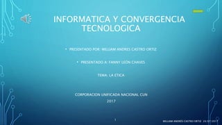 INFORMATICA Y CONVERGENCIA
TECNOLOGICA
• PRESENTADO POR: WILLIAM ANDRES CASTRO ORTIZ
• PRESENTADO A: FANNY LEÓN CHAVES
TEMA: LA ETICA
CORPORACION UNIFICADA NACIONAL CUN
2017
24/07/2017WILLIAM ANDRÉS CASTRO ORTIZ
1
 