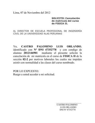 Lima, 07 de Noviembre del 2012
                                  SOLICITO: Cancelación
                                  de matrícula del curso
                                  de FISICA II.


AL DIRECTOR DE ESCUELA PROFESIONAL DE INGENIERÍA
CIVIL DE LA UNIVERSIDAD ALAS PERUANAS




Yo, CASTRO PALOMINO LUIS ORLANDO,
identificado con Nª DNI 47352778 y con condigo de
alumno 2012146901 mediante el presente solicito la
cancelación de mi matricula en el curso de FISICA II de la
sección 02-2 por motivos laborales los cuales me impiden
asistir con normalidad a las clases del curso nombrado.


POR LO EXPUESTO:
Ruego a usted acceder a mi solicitud.




                                        _______________________
                                        CASTRO PALOMINO
                                            LUIS ORLANDO
                                           DNI Nº 47352778
 