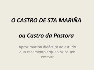 O CASTRO DE STA MARIÑA
ou Castro da Pastora
Aproximación didáctica ao estudo
dun xacemento arqueolóxico sen
excavar
 