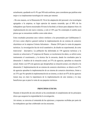 actualmente, quedando un 41.4% que NO está conforme, pues consideran que podrían estar
mejor si se implementan tecnologías de ventas por internet.
- De esta manera, en la Dimensión 02: Nivel de adaptación del personal a las tecnologías
agregadas a la empresa, se logra apreciar de manera resumida, que el 90% de los
trabajadores que fueron encuestados SI tiene la facultad y el deseo para adaptarse bien a la
implementación de este nuevo sistema, y solo el 10% que No contempla el cambio pues
piensa que se encuentran estables como están ahora.
Estos resultados presentan unos valores similares a los presentados por Llallihuaman Z.
(2) tuvo como objetivo general realizar la implementación de un sistema de comercio
electrónico en la empresa Colonia Adventures – Huaraz 2018 para la venta de paquetes
turísticos. La investigación fue de nivel cuantitativo, de diseño no experimental, de corte
transversal – descriptivo. La población fue delimitada en 158 agencias turísticas y la
muestra se seleccionó a 37 empresas de Huaraz; se recolectaron los datos, se utilizó como
instrumento el cuestionario, y la técnica fue la encuesta, dando los resultados para la
dimensión 1: Análisis de la situación actual, un 57% de agencias, aprueban su situación
actual, frente a un 43% de agencias que desaprueban su situación actual, con relación a la
dimensión 2: Implementación de un sistema de comercio electrónico, se observa un 67%
de agencias aprueban la implementación de un sistema de comercio electrónico, frente a
un 33% que No aprueba la implementación de un sistema, es decir un 67% de las agencias
tienen muy en claro la importancia de la implementación de este sistema y lo muy
beneficioso que es para la venta de sus paquetes turísticos.
PRINCIPIOS ETICOS:
Durante el desarrollo de este artículo se ha considerado el cumplimiento de los principios
éticos que aseguren la originalidad de la investigación.
Así mismo, se conversa el contenido de las opiniones y respuestas recibidas por parte de
los trabajadores que han colaborado con las encuestas.
 