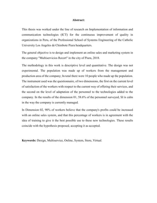 Abstract:
This thesis was worked under the line of research on Implementation of information and
communication technologies (ICT) for the continuous improvement of quality in
organizations in Peru, of the Professional School of Systems Engineering of the Catholic
University Los Angeles de Chimbote Piura headquarters.
The general objective is to design and implement an online sales and marketing system in
the company "Multiservicios Recort" in the city of Piura, 2018.
The methodology in this work is descriptive level and quantitative. The design was not
experimental. The population was made up of workers from the management and
production area of the company; In total there were 10 people who made up the population.
The instrument used was the questionnaire, of two dimensions, the first on the current level
of satisfaction of the workers with respect to the current way of offering their services, and
the second on the level of adaptation of the personnel to the technologies added to the
company. In the results of the dimension 01, 58.6% of the personnel surveyed, SI is calm
in the way the company is currently managed.
In Dimension 02, 90% of workers believe that the company's profits could be increased
with an online sales system, and that this percentage of workers is in agreement with the
idea of training to give it the best possible use to these new technologies. These results
coincide with the hypothesis proposed, accepting it as accepted.
Keywords: Design, Multiservice, Online, System, Store, Virtual.
 