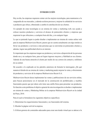 INTRODUCCIÓN
Hoy en día, las empresas requieren contar con las mejores tecnologías, para mantenerse a la
vanguardia de sus mercados, y además acelerar procesos y mejorar la calidad de los servicios
o productos que ofrece, obteniendo a cambio la satisfacción de sus clientes.
Un ejemplo de estas tecnologías es un sistema de ventas y marketing web; nos ayuda a
colocar nuestros productos y servicios al alcance de potenciales clientes y empresas que
requieran lo que ofrecemos, a cualquier hora del día, y en cualquier lugar.
Lo que se pretende lograr es poder diseñar e implementar un sistema de ventas online web
para la empresa Multiservicios Recort, puesto que no cuenta actualmente con algo similar es
llevar sus productos y servicios a más personas que se conviertan en potenciales clientes y,
además, lograr una publicidad efectiva en internet.
Es importante que las empresas tengan sus productos y servicios a disposición de las personas
donde sea y en cualquier hora, para así lograr ingresos mayores y fidelidad en sus clientes.
Además de una buena atención al cliente por medio de sus correos de contacto y teléfonos
de su central.
De acuerdo a lo explicado en los párrafos anteriores de formula la interrogante ¿De qué
manera el diseño de un sistema de ventas y marketing puede mejorar la venta y ofrecimiento
de productos y servicios de la empresa Multiservicios Recort S.A.
Multiservicios Recort desea implementar las ventas y publicaciones de sus servicios online,
para buscar posicionarse en el mercado de la construcción de prefabricados y muebles
funcionales puesto que por ahora solo tiene una catilla física para presentar sus productos.
En función a este problema el objetivo general de esta investigación es diseñar e implementar
un sistema de ventas y Marketing Online en la empresa Multiservicios Recort en la ciudad
de Piura, 2018.
Para el cual se formularon los siguientes objetivos específicos:
1.-Determinar los requerimientos funcionales y no funcionales del sistema.
2.-Diseñar la página web de la empresa.
3.-Utilizar gestores de contenidos adecuados para crear una tienda virtual que se adecue a la
 