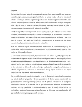 empresa.
La Justificación operativa que le damos a esta investigación es la necesidad de que empresas
que ofrecen productos y servicios para la población en general puedan colocar su empresa al
alcance de la mayor cantidad de personas posibles, sean empresas o personas naturales, y en
Internet tiene una grandiosa fuente de potenciales clientes que requieran de lo que la empresa
ofrece. Por lo tanto, la empresa Recort podrá colocar sus productos con mayor facilidad y
más rango de personas que como lo hace en la actualidad.
También se justifica tecnológicamente puesto que hoy en día, los sistemas de venta online
son pieza fundamental del trabajo eficaz en los diferentes tipos de instituciones. Siendo estos
una gran herramienta para poder ofrecer una mejor publicidad de los productos y servicios
que se ofrecen, y por parte de los clientes pueden acceder a las empresas que antes
desconocían, logrando una mejor interacción entre ellos.
Con este sistema se logran ambas necesidades, pues el flujo de clientes será mayor, y las
ventas serán realizadas en menos tiempo, siendo una mejora cuantiosa para la empresa, y un
mejor servicio para los clientes.
Además de lo anterior mencionado, Académicamente este trabajo se justifica porque es de
suma importancia para el propio autor de dicha investigación poner en práctica gran parte de
conocimientos adquiridos en la Universidad Católica Los Ángeles de Chimbote Filial Piura,
que nos servirá para evaluar el escenario donde se desarrollara el proyecto de investigación
y dará a conocer un sistema de ventas online que ayudara a los encargados de la empresa a
ofrecer sus productos y servicios de manera más fácil y rápida, además de una mejor
interacción con sus clientes para un mejor servicio.
La metodología en este trabajo investigativo es de nivel descriptivo, debido a la naturaleza
del estudio de la investigación, y de tipo cuantitativo. El diseño fue no experimental. La
población estaba formada por trabajadores del área de gerencia y producción de la empresa
mencionada; Un total de 10 personas son las que conformaron la población. El instrumento
utilizado para este trabajo fue el cuestionario sobre el nivel de satisfacción actual de los
trabajadores respecto a la manera actual de ofrecer sus servicios, y el nivel de adaptación del
personal a las tecnologías agregadas a la empresa.
 