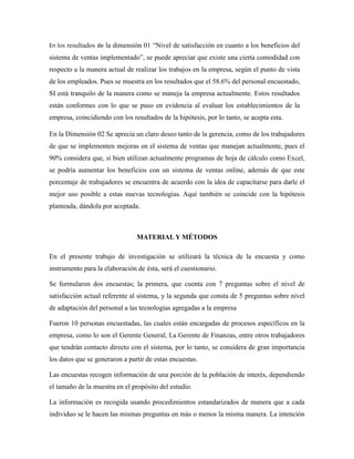 En los resultados de la dimensión 01 “Nivel de satisfacción en cuanto a los beneficios del
sistema de ventas implementado”, se puede apreciar que existe una cierta comodidad con
respecto a la manera actual de realizar los trabajos en la empresa, según el punto de vista
de los empleados. Pues se muestra en los resultados que el 58.6% del personal encuestado,
SI está tranquilo de la manera como se maneja la empresa actualmente. Estos resultados
están conformes con lo que se puso en evidencia al evaluar los establecimientos de la
empresa, coincidiendo con los resultados de la hipótesis, por lo tanto, se acepta esta.
En la Dimensión 02 Se aprecia un claro deseo tanto de la gerencia, como de los trabajadores
de que se implementen mejoras en el sistema de ventas que manejan actualmente, pues el
90% considera que, si bien utilizan actualmente programas de hoja de cálculo como Excel,
se podría aumentar los beneficios con un sistema de ventas online, además de que este
porcentaje de trabajadores se encuentra de acuerdo con la idea de capacitarse para darle el
mejor uso posible a estas nuevas tecnologías. Aquí también se coincide con la hipótesis
planteada, dándola por aceptada.
MATERIAL Y MÉTODOS
En el presente trabajo de investigación se utilizará la técnica de la encuesta y como
instrumento para la elaboración de ésta, será el cuestionario.
Se formularon dos encuestas; la primera, que cuenta con 7 preguntas sobre el nivel de
satisfacción actual referente al sistema, y la segunda que consta de 5 preguntas sobre nivel
de adaptación del personal a las tecnologías agregadas a la empresa
Fueron 10 personas encuestadas, las cuales están encargadas de procesos específicos en la
empresa, como lo son el Gerente General, La Gerente de Finanzas, entre otros trabajadores
que tendrán contacto directo con el sistema, por lo tanto, se considera de gran importancia
los datos que se generaron a partir de estas encuestas.
Las encuestas recogen información de una porción de la población de interés, dependiendo
el tamaño de la muestra en el propósito del estudio.
La información es recogida usando procedimientos estandarizados de manera que a cada
individuo se le hacen las mismas preguntas en más o menos la misma manera. La intención
 
