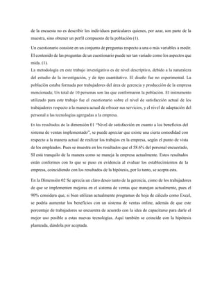 de la encuesta no es describir los individuos particulares quienes, por azar, son parte de la
muestra, sino obtener un perfil compuesto de la población (1).
Un cuestionario consiste en un conjunto de preguntas respecto a una o más variables a medir.
El contenido de las preguntas de un cuestionario puede ser tan variado como los aspectos que
mida. (1).
La metodología en este trabajo investigativo es de nivel descriptivo, debido a la naturaleza
del estudio de la investigación, y de tipo cuantitativo. El diseño fue no experimental. La
población estaba formada por trabajadores del área de gerencia y producción de la empresa
mencionada; Un total de 10 personas son las que conformaron la población. El instrumento
utilizado para este trabajo fue el cuestionario sobre el nivel de satisfacción actual de los
trabajadores respecto a la manera actual de ofrecer sus servicios, y el nivel de adaptación del
personal a las tecnologías agregadas a la empresa.
En los resultados de la dimensión 01 “Nivel de satisfacción en cuanto a los beneficios del
sistema de ventas implementado”, se puede apreciar que existe una cierta comodidad con
respecto a la manera actual de realizar los trabajos en la empresa, según el punto de vista
de los empleados. Pues se muestra en los resultados que el 58.6% del personal encuestado,
SI está tranquilo de la manera como se maneja la empresa actualmente. Estos resultados
están conformes con lo que se puso en evidencia al evaluar los establecimientos de la
empresa, coincidiendo con los resultados de la hipótesis, por lo tanto, se acepta esta.
En la Dimensión 02 Se aprecia un claro deseo tanto de la gerencia, como de los trabajadores
de que se implementen mejoras en el sistema de ventas que manejan actualmente, pues el
90% considera que, si bien utilizan actualmente programas de hoja de cálculo como Excel,
se podría aumentar los beneficios con un sistema de ventas online, además de que este
porcentaje de trabajadores se encuentra de acuerdo con la idea de capacitarse para darle el
mejor uso posible a estas nuevas tecnologías. Aquí también se coincide con la hipótesis
planteada, dándola por aceptada.
 