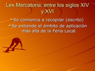 Lex Mercatoria: entre los siglos XIV y XVI Se comienza a recopilar (escrito)  Se extiende el ámbito de aplicación más alla de la Feria Local. 