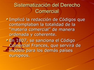 Sistematización del Derecho Comercial Implicó la redacción de Códigos que contemplaban la totalidad de la “materia comercial” de manera ordenada y coherente. En 1807, se sanciona el Código Comercial Frances, que servirá de modelo para los demás países europeos. 