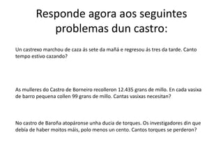 Responde agora aos seguintes
problemas dun castro:
Un castrexo marchou de caza ás sete da mañá e regresou ás tres da tarde. Canto
tempo estivo cazando?
As mulleres do Castro de Borneiro recolleron 12.435 grans de millo. En cada vasixa
de barro pequena collen 99 grans de millo. Cantas vasixas necesitan?
No castro de Baroña atopáronse unha ducia de torques. Os investigadores din que
debía de haber moitos máis, polo menos un cento. Cantos torques se perderon?
 