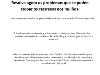 Resolve agora os problemas que se poden
atopar os castrexos nos muiños.
Un castrexo moe 3 quilos de gran cada hora. Canto moe nun día? E nunha semana?
A familia castrexa composta por dous avós, o pai é a nai, tres fillos e as súas
mulleres e cinco bebés recolleron 24 quilos de gran. Cantos gramos lle toca a
cada un?
Un barrio castrexo está formado por catro familias. Decidiron entre todos que a
familia que é máis numeroa reciba dous tercios dos 36 quilos de cereais que
recolleron. Cantos quilos lles toca a esta familia? Canto teñen que repartirse o
resto? A canto lles toca?
 