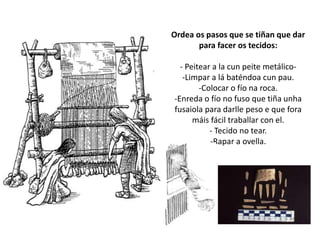 Ordea os pasos que se tiñan que dar
para facer os tecidos:
- Peitear a la cun peite metálico-
-Limpar a lá baténdoa cun pau.
-Colocar o fío na roca.
-Enreda o fío no fuso que tiña unha
fusaiola para darlle peso e que fora
máis fácil traballar con el.
- Tecido no tear.
-Rapar a ovella.
 