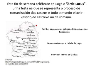 Esta fin de semana celébrase en Lugo o “Arde Lucus”
unha festa na que se representa o proceso de
romanización dos castros e todo o mundo elixe ir
vestido de castrexo ou de romano.
Escribe as provincias galegas e tres castros que
haxa nelas.
Marca cunha cruz a cidade de Lugo.
Coloca os límites de Galicia.
 