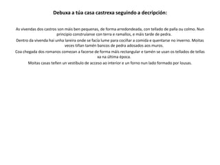 Debuxa a túa casa castrexa seguindo a decripción:
As vivendas dos castros son máis ben pequenas, de forma arredondeada, con tellado de palla ou colmo. Nun
principio construíanse con terra e ramallos, e máis tarde de pedra.
Dentro da vivenda hai unha lareira onde se facía lume para cociñar a comida e quentarse no inverno. Moitas
veces tiñan tamén bancos de pedra adosados aos muros.
Coa chegada dos romanos comezan a facerse de forma máis rectangular e tamén se usan os tellados de tellas
xa na última época.
Moitas casas teñen un vestíbulo de acceso ao interior e un forno nun lado formado por lousas.
 