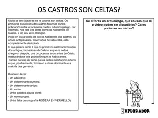 OS CASTROS SON CELTAS?
Se ti foras un arqueólogo, que cousas que di
o vídeo poden ser discutibles? Cales
poderían ser certas?
Moito se ten falado de se os castros son celtas. Os
primeiros estudiosos dos castros fálannos dunha
poboación celta, e incluso os poetas: o himno galego, por
exemplo, nos fala dos celtas como os habitantes de
Galicia, e do seu xefe, Breogán.
Hoxe en día a teoría de que os habitantes dos castros, os
nosos antepasados, fosen todos de raza celta, está
completamente desbotada.
O que parece certo é que os primitivos castros foron obra
dos antigos poboadores de Galicia, e que os celtas
chegaron despois, uns cincocentos anos antes de Cristo,
mesturándose coa poboación que xa había antes.
Tamén parece ser certo que os celtas introduciron o ferro
e que, posiblemente, formasen a clase dominante e a
maioría dos gerreiros.
Busca no texto:
- Un adxectivo:
- Un determinante numeral.
- Un determinante artigo:
- Un verbo:
- Unha palabra aguda con til:
- Un nome propio.
- Unha falta de ortografía (RODÉAA EN VERMELLO):
 