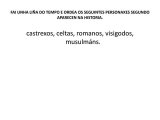 FAI UNHA LIÑA DO TEMPO E ORDEA OS SEGUINTES PERSONAXES SEGUNDO
APARECEN NA HISTORIA.
castrexos, celtas, romanos, visigodos,
musulmáns.
 