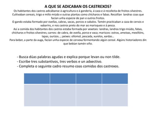 A QUE SE ADICABAN OS CASTREXOS?
Os habitantes dos castros adicábanse á agricultura e á gandería, á caza e á recolleita de froitos silvestres.
Cultivaban cereais, trigo e millo miúdo e outras plantas como chícharos e fabas. Recollían landras coas que
facían unha especie de pan e outros froitos.
O gando estaba formado por ovellas, cabras, vacas, porcos e cabalos. Tamén practicaban a caza de cervos e
xabaríns, e nos castros preto do mar ao marisqueo e á pesca.
Así a comida dos habitantes dos castros estaba formada por vexetais: landras, landras trigo miúdo, fabas,
chícharos e froitos silvestres; carnes: de cabra, de ovella, porco e vaca; mariscos: ostras, ameixas, mexillóns,
lapas, ourizos…; peixes: ollomol, pescada, xurelos, xardas…
Para beber, a parte da auga, facían unha especie de cervexa fermentando algún cereal. Algúns historiadores din
que bebían tamén viño.
- Busca dúas palabras agudas e explica porque levan ou non tilde.
- Escribe tres substantivos, tres verbos e un adxectivo.
- Completa o seguinte cadro resumo coas comidas dos castrexos.
 
