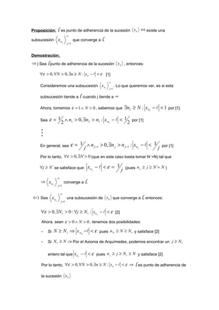 Proposición:     l   es punto de adherencia de la sucesión x n ⇔ existe una
                            ∞
subsucesión      xn j              que converge a l.
                            j =1



Demostración:
⇒ ) Sea l punto de adherencia de la sucesión x n , entonces:

    ∀ε > 0, ∀N > 0, ∃n ≥ N : x n −  < ε [1]
                                                       ∞
    Consideremos una subsucesión x n j                        . Lo que queremos ver, es si esta
                                                       j =1


    subsucesión tiende a l cuando j tiende a ∞

    Ahora, tomemos ε = 1 ∧ N > 0 , sabemos que                        ∃n1 ≥ N : x n1 −  < 1     por [1]

    Sea   ε = 1 ∧ n1 > 0, ∃n2 > n1 : x n2 −  < 1                         por [1]
               2                                  2

    
    En general, sea             ε = 1 j ∧ n j −1 > 0, ∃n j > n j −1 : xn −  < 1 j
                                                                             j
                                                                                           por [1]

    Por lo tanto, ∀ε > 0, ∃N ´> 0 (que en este caso basta tomar N´=N) tal que

    ∀j ≥ N ´ se satisface que:            xn j −  < ε = 1            (pues n j ≥ j ≥ N ´= N )
                                                                  j
                ∞
    ⇒ xn                 converge a l.
         j
                 j =1

                     ∞
⇐) Sea x n                  una subsucesión de x n que converge a l, entonces:
           j
                     j =1


    ∀ε > 0, ∃N 1 > 0 : ∀j ≥ N 1 : x n j −  < ε [2]

     Ahora, sean ε > 0 ∧ N > 0 , tenemos dos posibilidades:

     -    Si   N ≥ N 1 ⇒ x nN − < ε pues n N ≥ N ≥ N 1 y satisface [2]

     -    Si N 1 ≥ N ⇒ Por el Axioma de Arquímedes, podemos encontrar un j ≥ N 1


          entero tal que x n j −  < ε pues n j ≥ j ≥ N 1 ≥ N y satisface [2]

     Por lo tanto, ∀ε > 0, ∀N > 0, ∃n ≥ N : x n −  < ε ⇒                   l es punto de adherencia de
     la sucesión x n
 