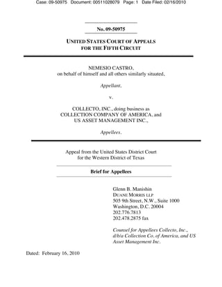 Case: 09-50975 Document: 00511028079 Page: 1 Date Filed: 02/16/2010




                                  No. 09-50975

                  UNITED STATES COURT OF APPEALS
                       FOR THE FIFTH CIRCUIT



                             NEMESIO CASTRO,
              on behalf of himself and all others similarly situated,

                                    Appellant,

                                        v.

                   COLLECTO, INC., doing business as
               COLLECTION COMPANY OF AMERICA, and
                    US ASSET MANAGEMENT INC.,

                                    Appellees.


                  Appeal from the United States District Court
                      for the Western District of Texas

                               Brief for Appellees


                                             Glenn B. Manishin
                                             DUANE MORRIS LLP
                                             505 9th Street, N.W., Suite 1000
                                             Washington, D.C. 20004
                                             202.776.7813
                                             202.478.2875 fax

                                             Counsel for Appellees Collecto, Inc.,
                                             d/b/a Collection Co. of America, and US
                                             Asset Management Inc.

Dated: February 16, 2010
 