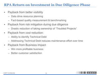 RPA Return on Investment in Due Diligence Phase

     Payback from better visibility
      – Data drive resource planning
      – Fact-based quality measurement & benchmarking
     Payback from risk mitigation during due diligence
      – Drastic reduction of taking ownership of “Troubled Projects”
     Payback from cost reduction:
      – Ability to identify Technical Debt
      – Addressing Technical Debt reduces maintenance effort over time
     Payback from Business Impact
      – Win more profitable business
      – Better customer satisfaction




CAST Confidential                       15
 