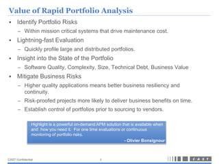 Value of Rapid Portfolio Analysis
     Identify Portfolio Risks
      – Within mission critical systems that drive maintenance cost.
     Lightning-fast Evaluation
      – Quickly profile large and distributed portfolios.
     Insight into the State of the Portfolio
      – Software Quality, Complexity, Size, Technical Debt, Business Value
     Mitigate Business Risks
      – Higher quality applications means better business resiliency and
        continuity.
      – Risk-proofed projects more likely to deliver business benefits on time.
      – Establish control of portfolios prior to sourcing to vendors.

               Highlight is a powerful on-demand APM solution that is available when
               and how you need it. For one time evaluations or continuous
               monitoring of portfolio risks.
                                                               - Olivier Bonsignour



CAST Confidential                                 7
 