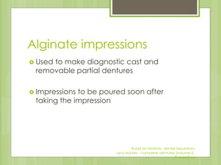 Alginate impressions
 Used to make diagnostic cast and
removable partial dentures
 Impressions to be poured soon after
taking the impression
Rudd an Morrow, dental laboratory
procedures - complete dentures (volume I),
2nd edition
 