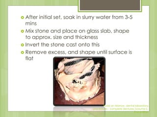  After initial set, soak in slurry water from 3-5
mins
 Mix stone and place on glass slab, shape
to approx. size and thickness
 Invert the stone cast onto this
 Remove excess, and shape until surface is
flat
Rudd an Morrow, dental laboratory
procedures - complete dentures (volume I),
2nd edition
 
